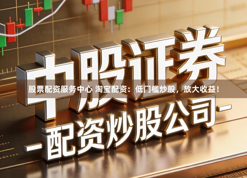 股票配资服务中心 淘宝配资：低门槛炒股，放大收益！