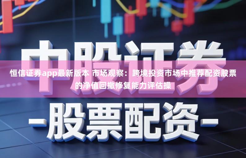 恒信证券app最新版本 市场观察：跨境投资市场中推荐配资股票的净值回撤修复能力评估操