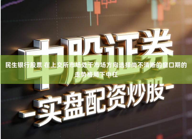 民生银行股票 在上交所市场处于市场方向选择尚不清晰的窗口期的走势格局下中杠
