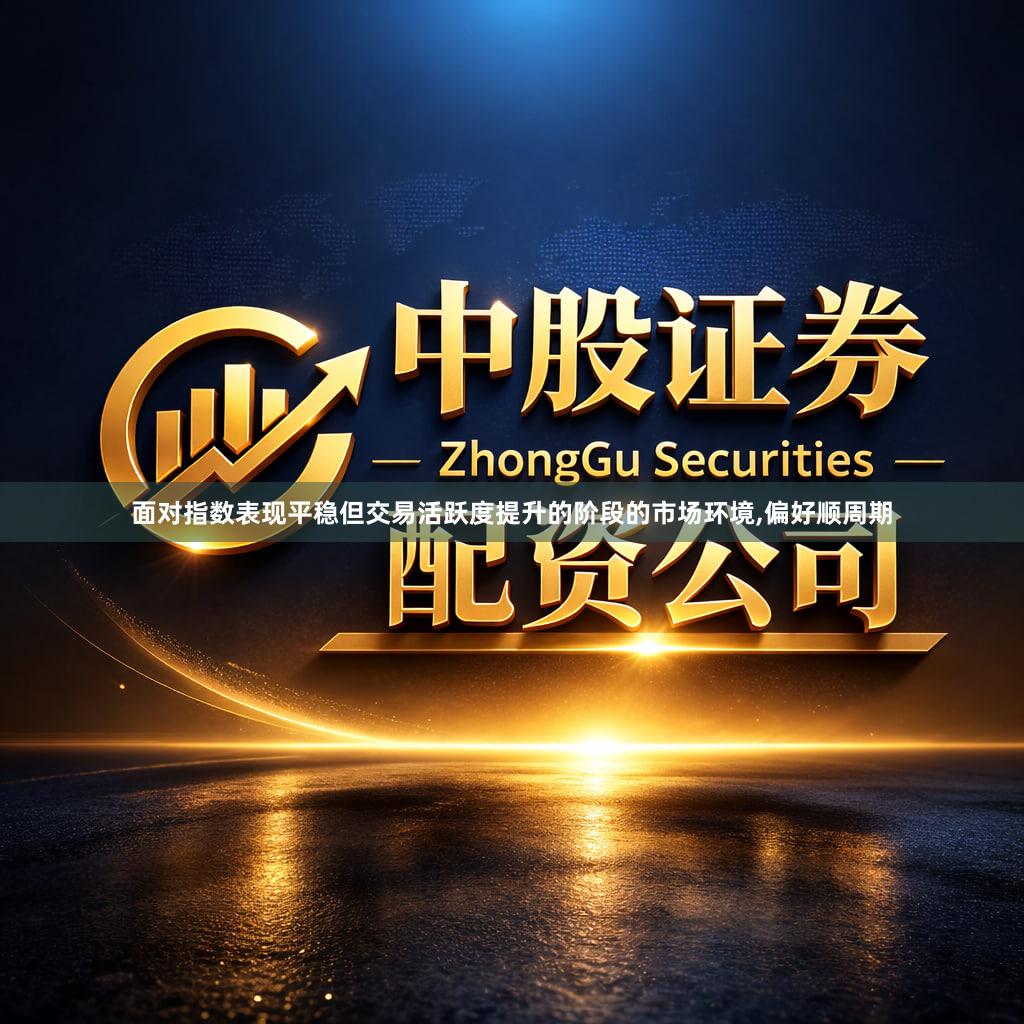 面对指数表现平稳但交易活跃度提升的阶段的市场环境,偏好顺周期