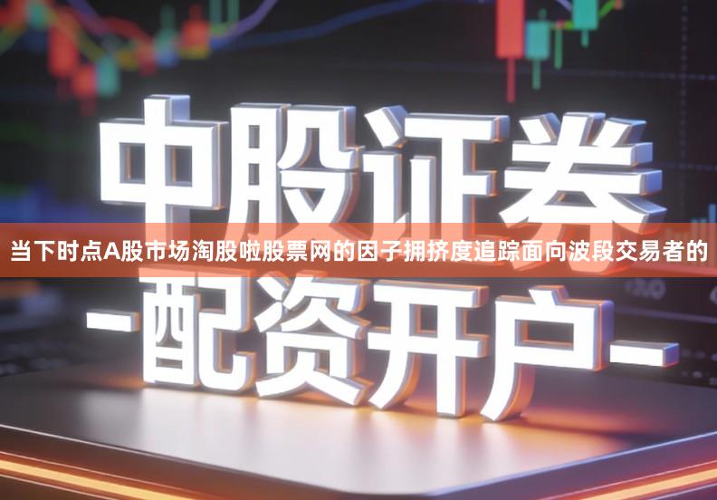 当下时点A股市场淘股啦股票网的因子拥挤度追踪面向波段交易者的
