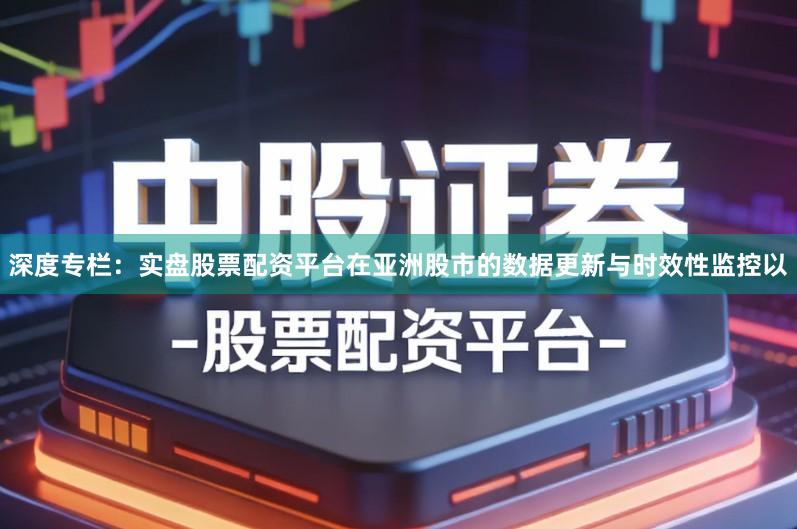 深度专栏：实盘股票配资平台在亚洲股市的数据更新与时效性监控以