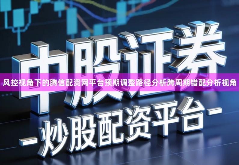 风控视角下的腾信配资网平台预期调整路径分析跨周期错配分析视角