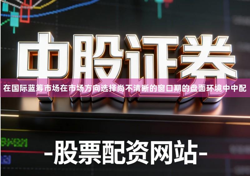 在国际蓝筹市场在市场方向选择尚不清晰的窗口期的盘面环境中中配